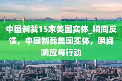 中國(guó)制裁15家美國(guó)實(shí)體_瞬間反饋，中國(guó)制裁美國(guó)實(shí)體，瞬間響應(yīng)與行動(dòng)