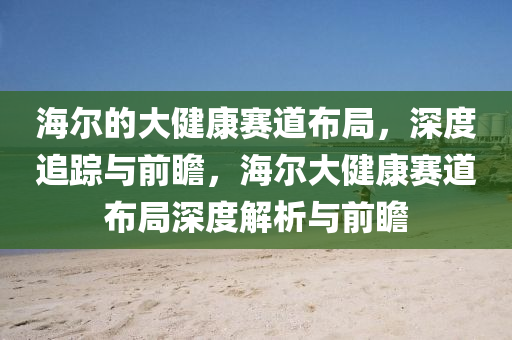 海爾的大健康賽道布局，深度追蹤與前瞻，海爾大健康賽道布局深度解析與前瞻