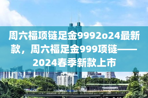 周六福項(xiàng)鏈足金9992o24最新款，周六福足金999項(xiàng)鏈——2024春季新款上市液壓動(dòng)力機(jī)械,元件制造