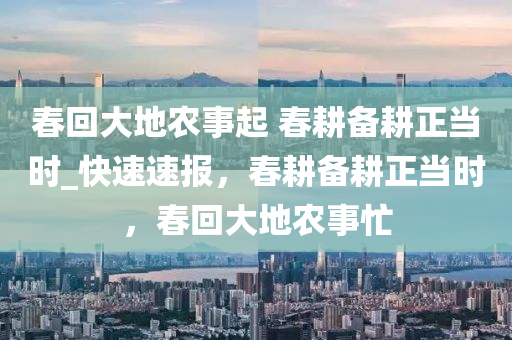 春回大地農事起 春耕備耕正當時_快速速報，春耕備耕正當時，春回大地農事忙