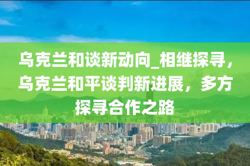 烏克蘭和談新動(dòng)向_相繼探尋，烏克蘭和平談判新進(jìn)展液壓動(dòng)力機(jī)械,元件制造，多方探尋合作之路