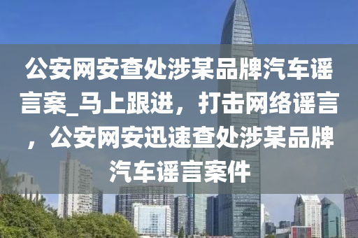 公安網安查處涉某品牌汽車謠言案_馬上跟進，打擊網絡謠言，公安網安迅速查處涉某品牌汽車謠言案件液壓動力機械,元件制造