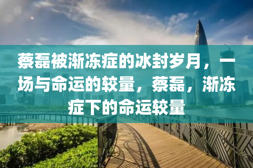 蔡磊被漸凍癥的冰封歲月，一場與命運的較量，蔡磊，漸凍癥下的命運較量