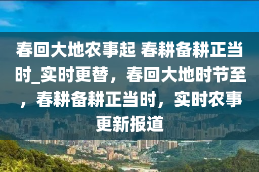 春回大地農(nóng)事起 春耕備耕正當(dāng)時(shí)_實(shí)時(shí)更替，春回大地時(shí)節(jié)至，春耕備耕正當(dāng)時(shí)，實(shí)時(shí)農(nóng)事更新報(bào)道