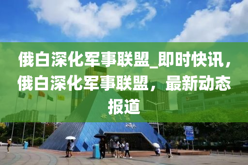 俄白深化軍事聯(lián)盟_即時快訊，俄白深液壓動力機械,元件制造化軍事聯(lián)盟，最新動態(tài)報道