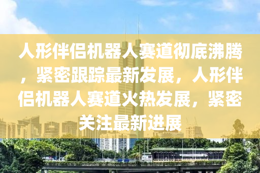 人形伴侶機器人賽道徹底沸騰，緊密跟蹤最液壓動力機械,元件制造新發(fā)展，人形伴侶機器人賽道火熱發(fā)展，緊密關(guān)注最新進展