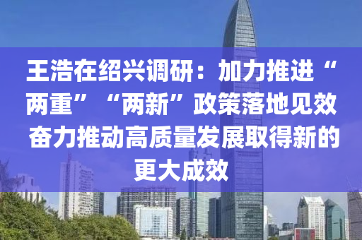 王浩在紹興調研：加力推進“兩重”“兩新”政策落地見效 奮力推動高質量發(fā)展取得新的更大液壓動力機械,元件制造成效