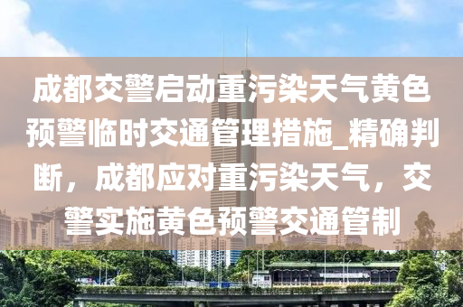 成都交警啟動重污染天氣黃色預(yù)警臨時交通管理措施_精確判斷，成都應(yīng)對重污染天氣，交警實(shí)施黃色預(yù)警交通管制