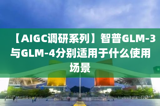 【AIGC調(diào)研系列】智普GLM-3與GLM-4分別適用于什么使用場(chǎng)景