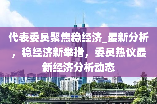 代表委員聚焦穩(wěn)經濟_最新分析，穩(wěn)經濟新舉措，委員熱議最新經濟分析動態(tài)