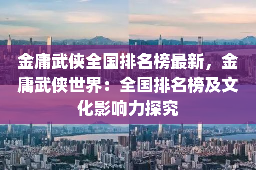 金庸武俠全國(guó)排名榜最新，金庸武俠世界：全國(guó)排名榜及文化影響力探究