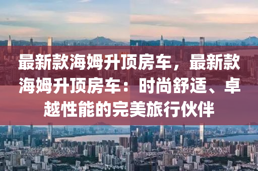 最新款海姆升頂房車，最新款海姆升頂房車：時尚舒適、卓越性能的完美旅行伙伴液壓動力機械,元件制造