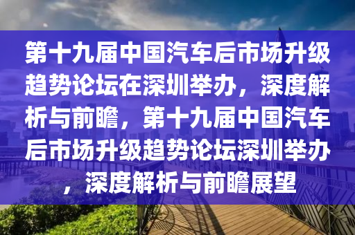 第十九屆中國(guó)汽車后市場(chǎng)升級(jí)趨勢(shì)論壇在深圳舉辦，深度解析與前瞻，第十九屆中國(guó)汽車后市場(chǎng)升級(jí)趨勢(shì)論壇深圳舉辦，深度解析與前瞻展望液壓動(dòng)力機(jī)械,元件制造