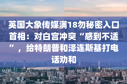 英國(guó)大象傳媒滿18勿秘密入口首相：對(duì)白宮沖突“感到不適”，給特朗普和澤連斯基打電話勸和液壓動(dòng)力機(jī)械,元件制造