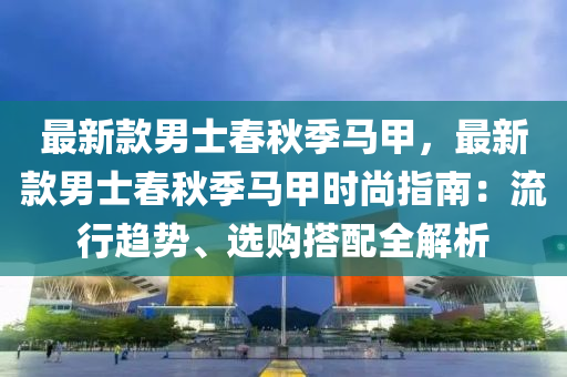 最新款男士春秋季馬甲，最新款男士春秋季馬甲時尚指南：流行趨勢、選購搭配全解析