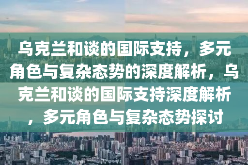 烏克蘭和談的國際支持，多元角色與復雜態(tài)勢的深度解析，烏克蘭和談的國際支持深度解析，多元角色與復雜態(tài)勢探討液壓動力機械,元件制造