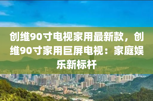 創(chuàng)維90寸電視家用最新款，創(chuàng)維90寸家用巨屏電視：家庭娛樂新標(biāo)桿液壓動力機械,元件制造