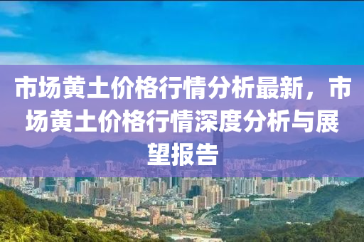 市場黃土價格行情分析最新，市場黃土價格行情深度分析與展望報告液壓動力機械,元件制造