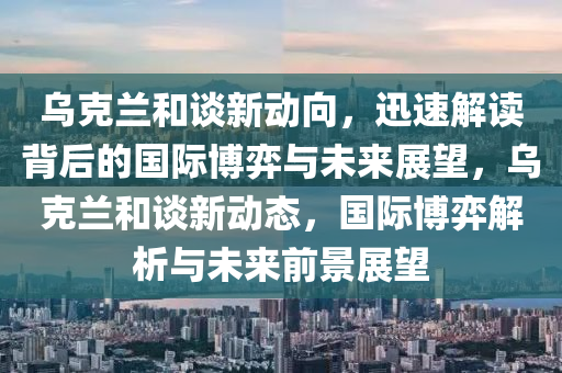 烏克蘭和談新動向，迅速解讀背后的國際博弈與未來展望，烏克蘭和談新動態(tài)，國際博弈解析與未來前景展望