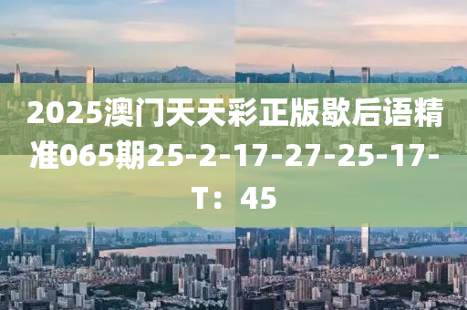 2025澳門天天彩正版歇后語精準(zhǔn)065期25-2-17-27-25-17-T：45