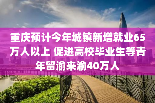 重慶預(yù)計(jì)今年城鎮(zhèn)新增就業(yè)65萬(wàn)人以上 促進(jìn)高校畢業(yè)生等青年留渝來(lái)渝40萬(wàn)人