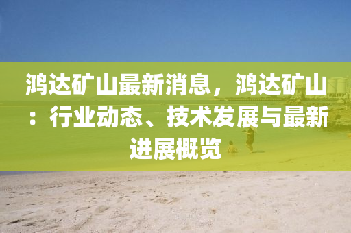 鴻達礦山最新消息，鴻達礦山：行業(yè)動態(tài)、技術(shù)發(fā)展與最新進展概覽