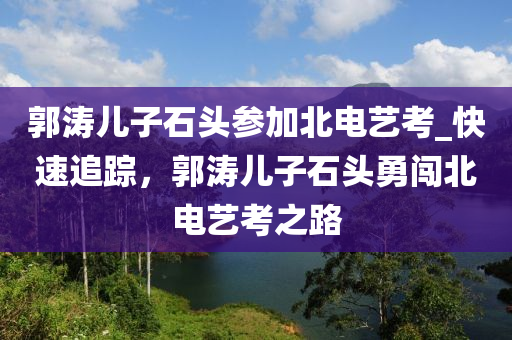 郭濤兒子石頭參加北電藝考_快速追蹤，郭濤兒子石頭勇闖北電藝考之路