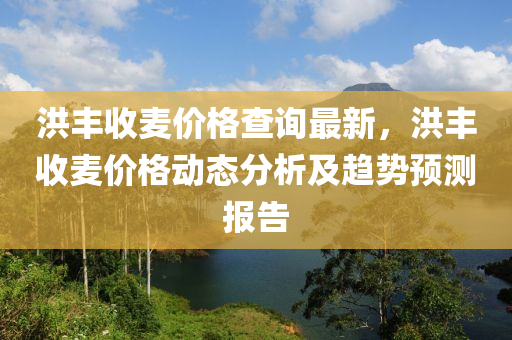 洪豐收麥價(jià)格查詢最新，洪豐收麥價(jià)格動態(tài)分析及趨勢預(yù)測報(bào)告