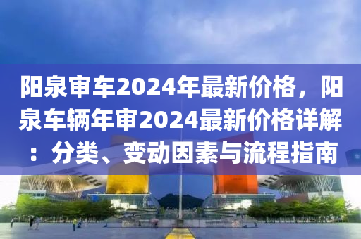 陽泉審車2024年最新價格，陽泉車輛年審2024最新價格詳解：分類、變動因素與流程指南