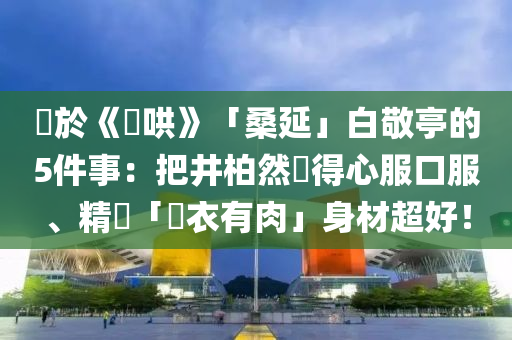 關(guān)於《難液壓動力機械,元件制造哄》「桑延」白敬亭的5件事：把井柏然懟得心服口服、精壯「脫衣有肉」身材超好！