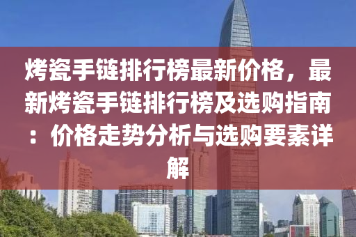 烤瓷手鏈排行榜最新價格，最新烤瓷手鏈排行榜及選購指南：價格走勢分析液壓動力機械,元件制造與選購要素詳解