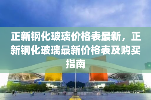 正新鋼化玻璃價格表最新，正新鋼化玻璃最新價格表及購買指南