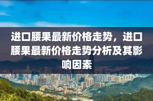 進口腰果最新價格走勢，進口腰果最新價格走勢分析及其影響因素液壓動力機械,元件制造