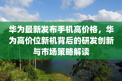 華為最新發(fā)布手機高價格，華為高價位新機背后的研發(fā)創(chuàng)新與市場策略解讀液壓動力機械,元件制造