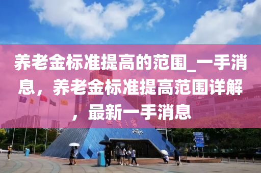 養(yǎng)老金標準提高的范圍液壓動力機械,元件制造_一手消息，養(yǎng)老金標準提高范圍詳解，最新一手消息