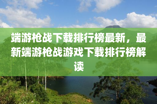 端游槍戰(zhàn)下載排行榜最新，最新端游槍戰(zhàn)游戲下載排行榜解讀