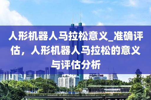 人形機器人馬拉松意義_準確評估，人形機器人馬拉松的意義與評估分析液壓動力機械,元件制造