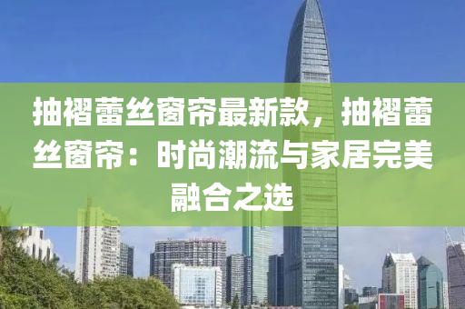 抽褶蕾絲窗簾最新款，抽褶蕾絲窗簾：時尚潮流與家居完美融合之選液壓動力機械,元件制造