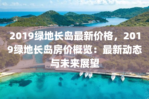 2019綠地長島最新價格，2019綠地長島房價概覽：最新動態(tài)與未來展望