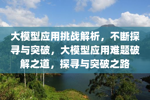 大模型應用挑戰(zhàn)解析，不斷探尋與突破，大模型應用難題破解之道，探尋與突破之路液壓動力機械,元件制造