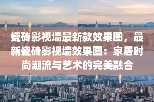 瓷磚影視墻最新款效果圖，最新瓷磚影視墻效果圖：家居時尚潮流與藝術的完美融合液壓動力機械,元件制造