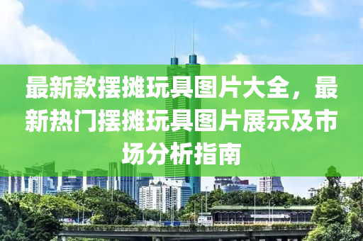 最新款擺攤玩具圖片大全，最新熱門擺攤玩具圖片展示及市場分析指南液壓動力機械,元件制造