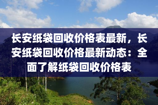 長(zhǎng)安紙袋回收價(jià)格表最新，長(zhǎng)安紙袋回收價(jià)格最新動(dòng)態(tài)：全面了解紙袋回收價(jià)格表液壓動(dòng)力機(jī)械,元件制造