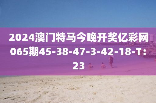 2024澳門特馬今晚開(kāi)獎(jiǎng)億彩網(wǎng)065期45-38-47-3-42-18-T：23