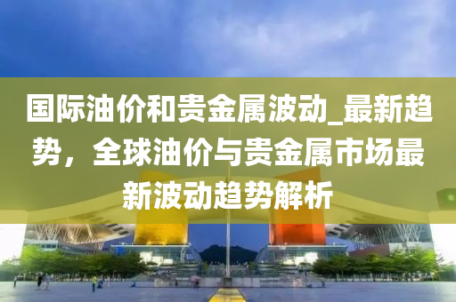 國際油價和貴金屬波動_最新趨勢，全球油價與貴金屬市場最新波動趨勢解析液壓動力機械,元件制造