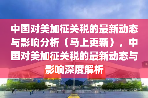 中國對美加征關(guān)稅的最新動態(tài)與影響分析（馬上更新），中國對美加征關(guān)稅的最新動態(tài)與影響深度解析