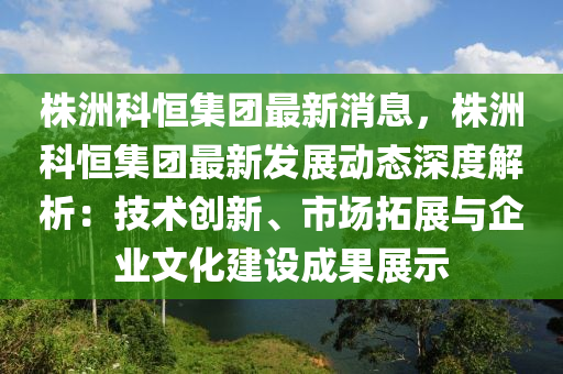 株洲科恒集團最新消息，株洲科恒集團最新發(fā)展動態(tài)深度液壓動力機械,元件制造解析：技術創(chuàng)新、市場拓展與企業(yè)文化建設成果展示