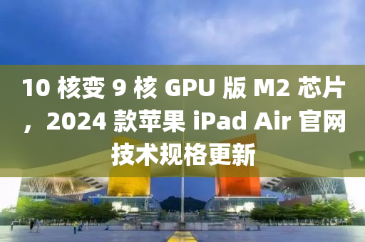 10 核變 9 核 GPU 版 M2 芯片，2024 款蘋果 iPad Air 官網(wǎng)技術(shù)規(guī)格更新