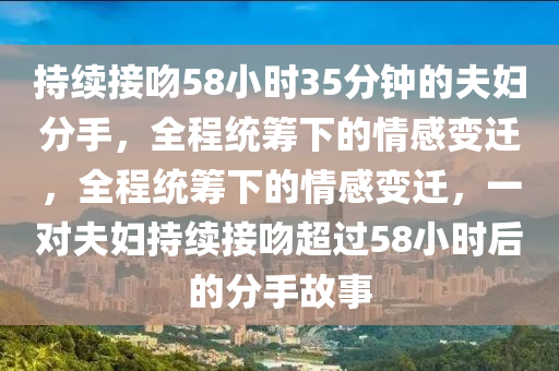 持續(xù)接吻58小時(shí)35分鐘的夫婦分手，液壓動(dòng)力機(jī)械,元件制造全程統(tǒng)籌下的情感變遷，全程統(tǒng)籌下的情感變遷，一對(duì)夫婦持續(xù)接吻超過(guò)58小時(shí)后的分手故事