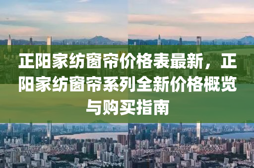 正陽家紡窗簾價格表最新，正陽家紡窗簾系列全新價格概覽與購買指南